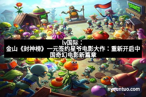 lv国际：金山《封神榜》一元签约星爷电影大作：重新开启中国奇幻电影新篇章